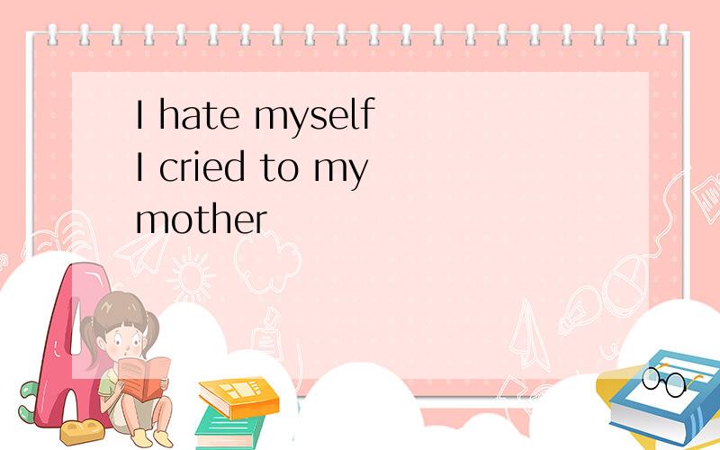 I hate myself I cried to my mother