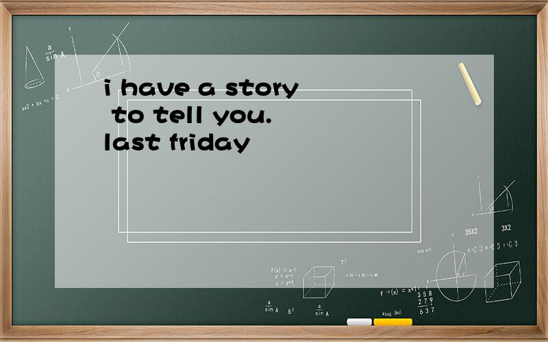 i have a story to tell you. last friday