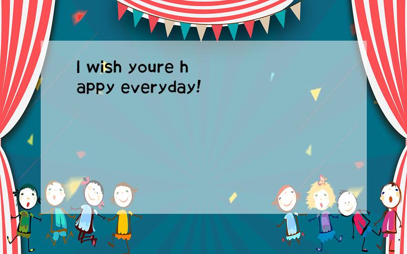 I wish youre happy everyday!