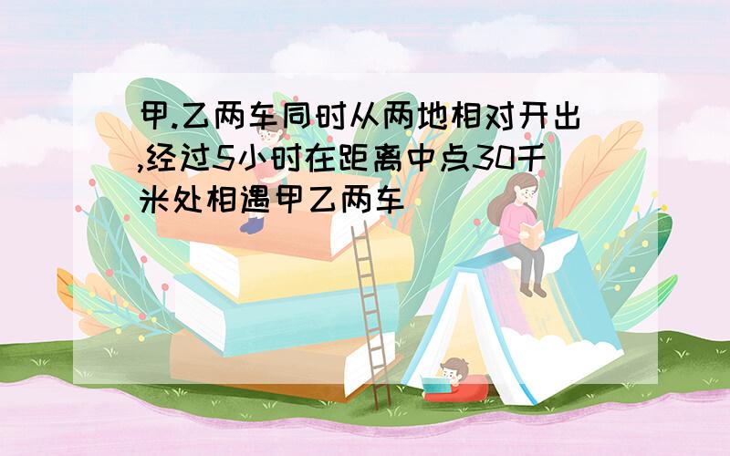 甲.乙两车同时从两地相对开出,经过5小时在距离中点30千米处相遇甲乙两车