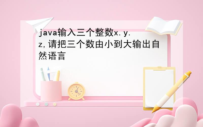 java输入三个整数x.y.z,请把三个数由小到大输出自然语言