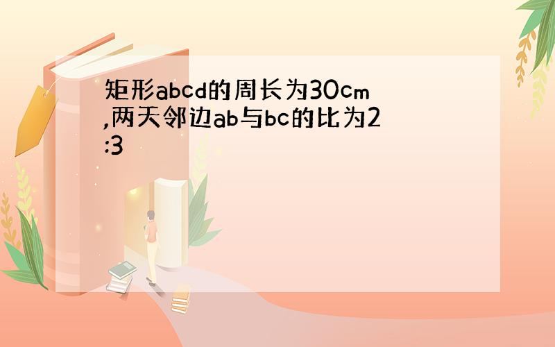 矩形abcd的周长为30cm,两天邻边ab与bc的比为2:3