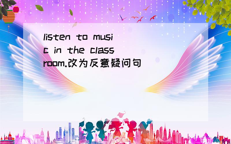 listen to music in the classroom.改为反意疑问句