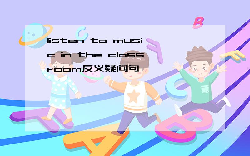 listen to music in the classroom反义疑问句