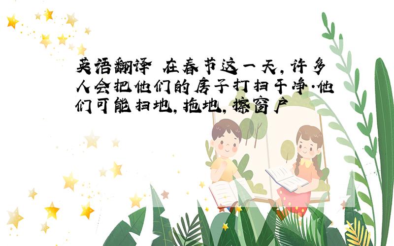 英语翻译 在春节这一天,许多人会把他们的房子打扫干净.他们可能扫地,拖地,擦窗户