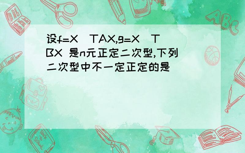 设f=X^TAX,g=X^TBX 是n元正定二次型,下列二次型中不一定正定的是