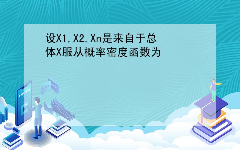 设X1,X2,Xn是来自于总体X服从概率密度函数为
