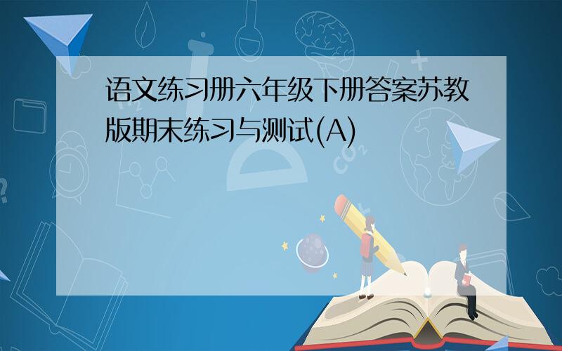 语文练习册六年级下册答案苏教版期末练习与测试(A)