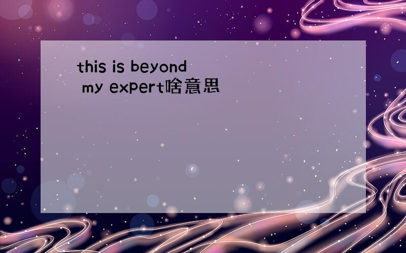 this is beyond my expert啥意思