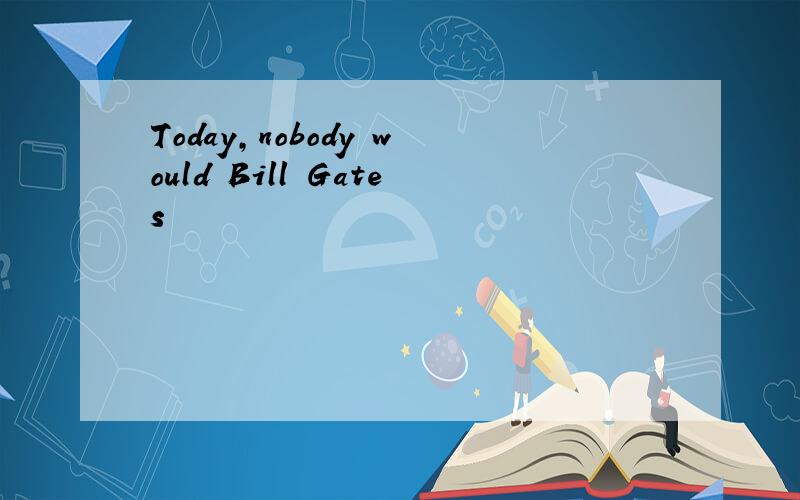 Today,nobody would Bill Gates