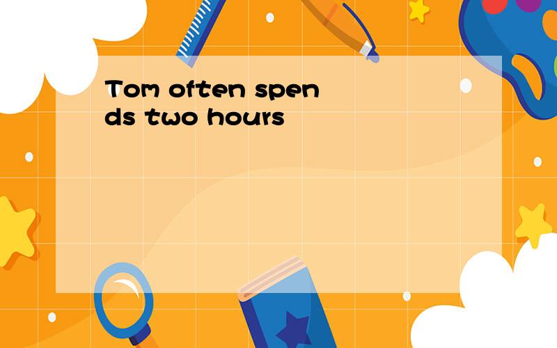 Tom often spends two hours