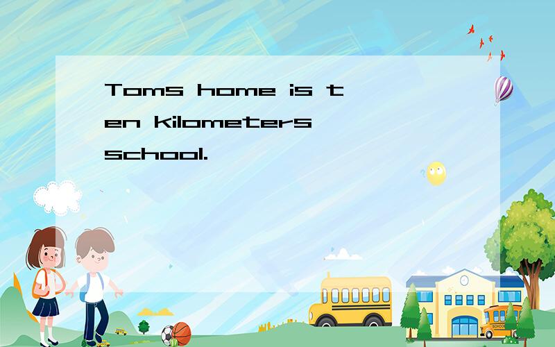Toms home is ten kilometers school.