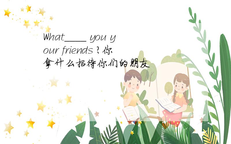 What____ you your friends ?你拿什么招待你们的朋友