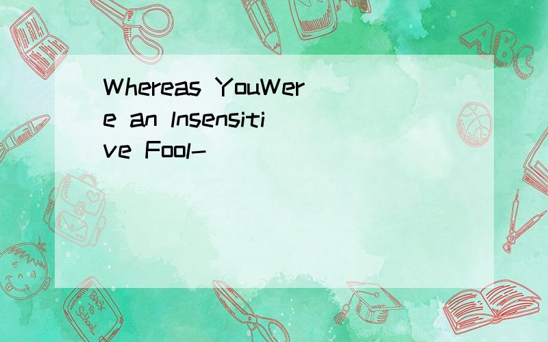 Whereas YouWere an lnsensitive Fool-
