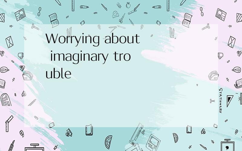 Worrying about imaginary trouble