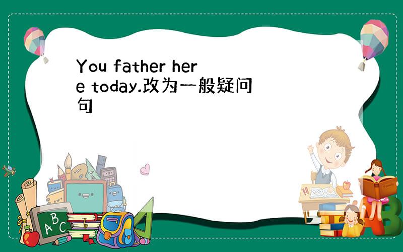 You father here today.改为一般疑问句