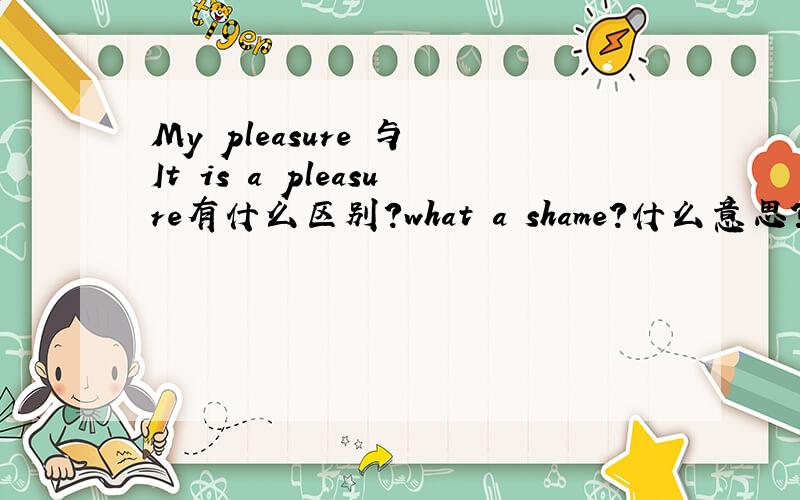 My pleasure 与 It is a pleasure有什么区别?what a shame?什么意思?