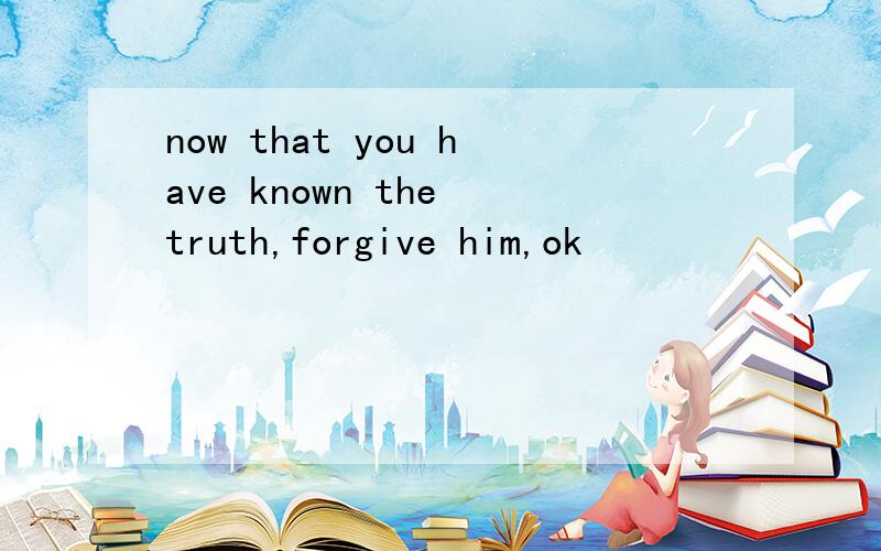 now that you have known the truth,forgive him,ok