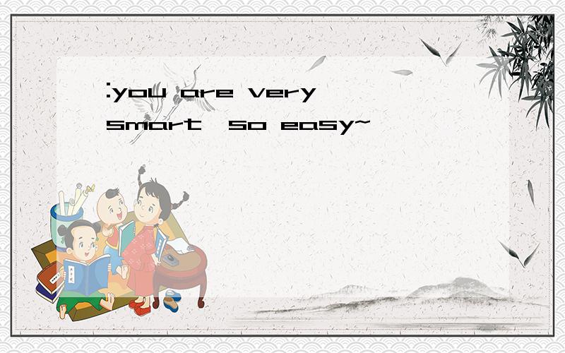 :you are very smart,so easy~