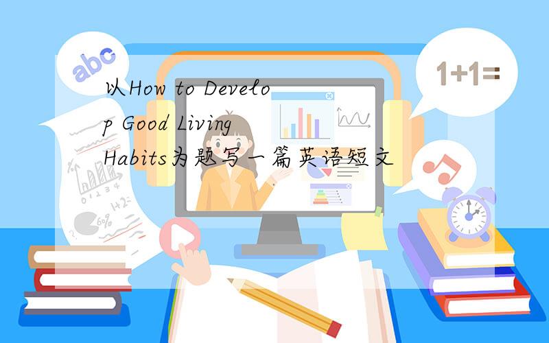 以How to Develop Good Living Habits为题写一篇英语短文