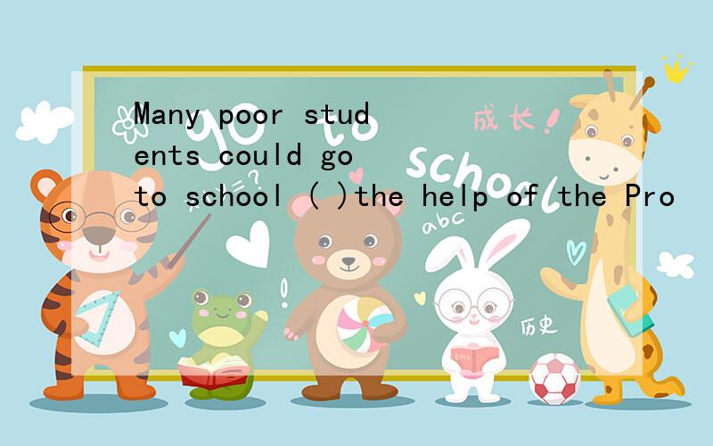 Many poor students could go to school ( )the help of the Pro