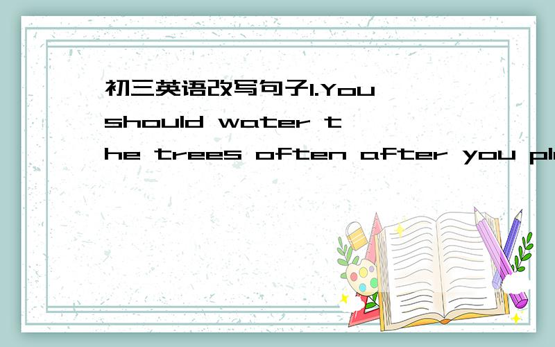 初三英语改写句子1.You should water the trees often after you plant t
