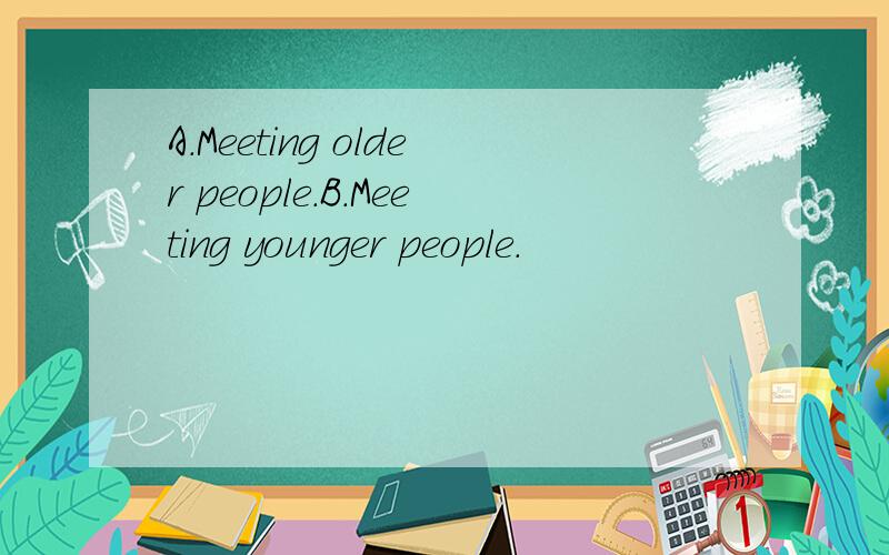 A.Meeting older people.B.Meeting younger people.
