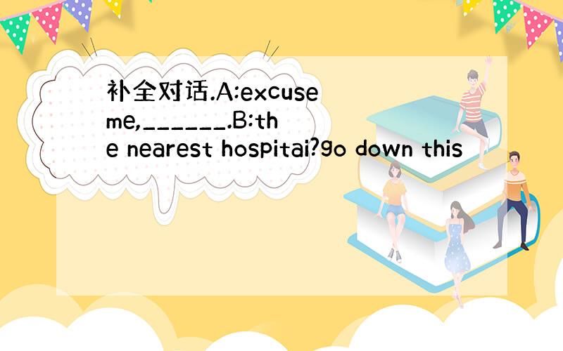 补全对话.A:excuse me,______.B:the nearest hospitai?go down this