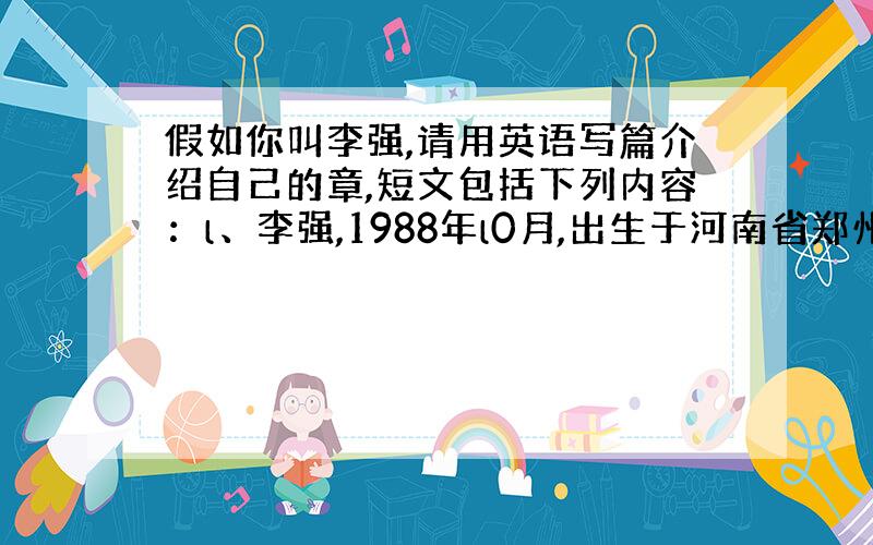 假如你叫李强,请用英语写篇介绍自己的章,短文包括下列内容：l、李强,1988年l0月,出生于河南省郑州市.2、所学的主要