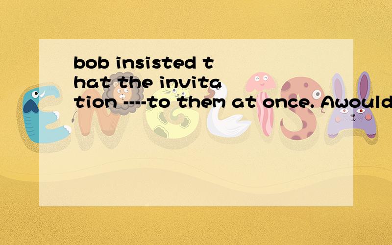 bob insisted that the invitation ----to them at once. Awould
