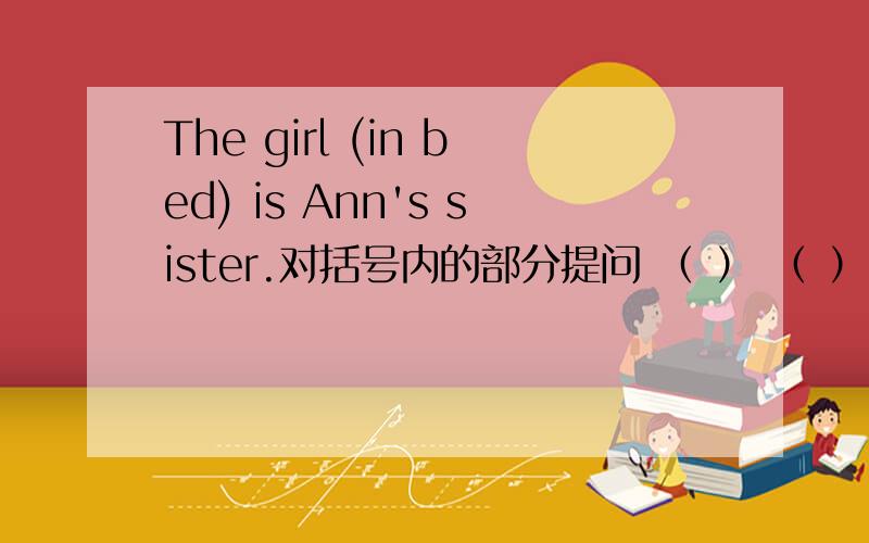 The girl (in bed) is Ann's sister.对括号内的部分提问 （ ） （ ）is Ann‘s