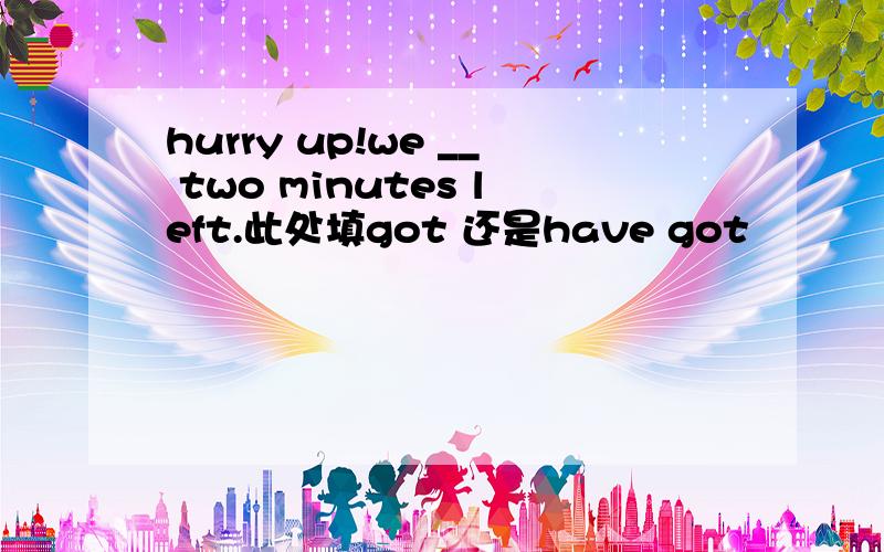 hurry up!we __ two minutes left.此处填got 还是have got