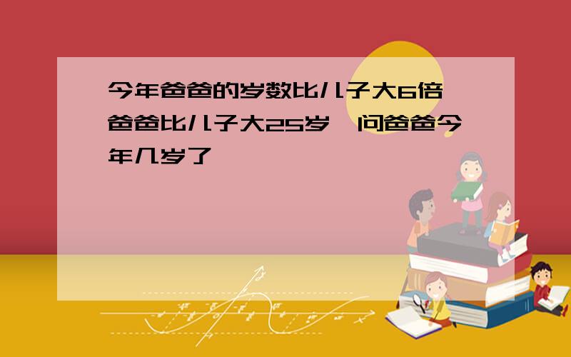 今年爸爸的岁数比儿子大6倍,爸爸比儿子大25岁,问爸爸今年几岁了,