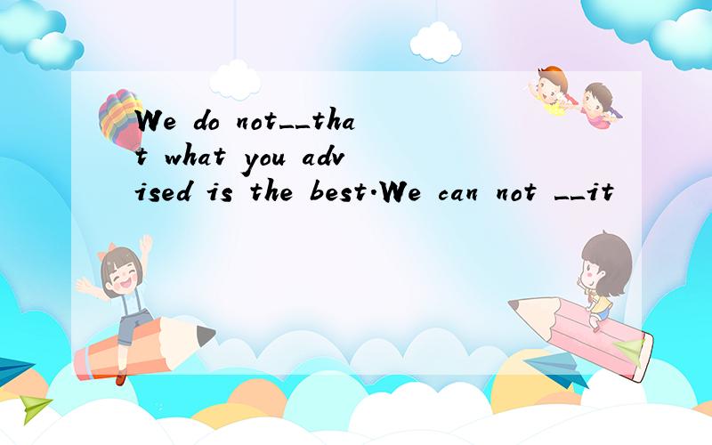 We do not＿＿that what you advised is the best.We can not ＿＿it