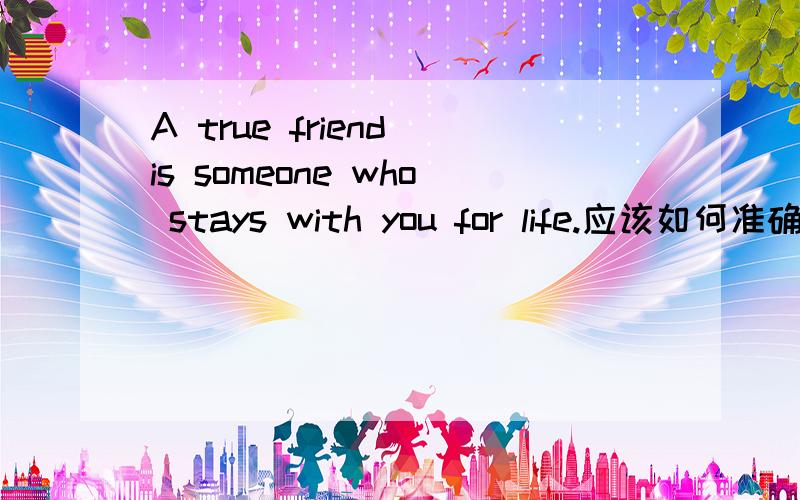 A true friend is someone who stays with you for life.应该如何准确翻