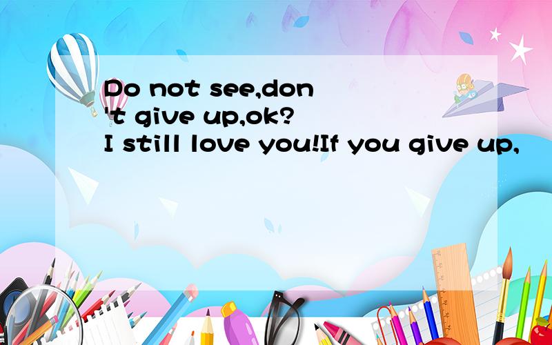 Do not see,don't give up,ok?I still love you!If you give up,