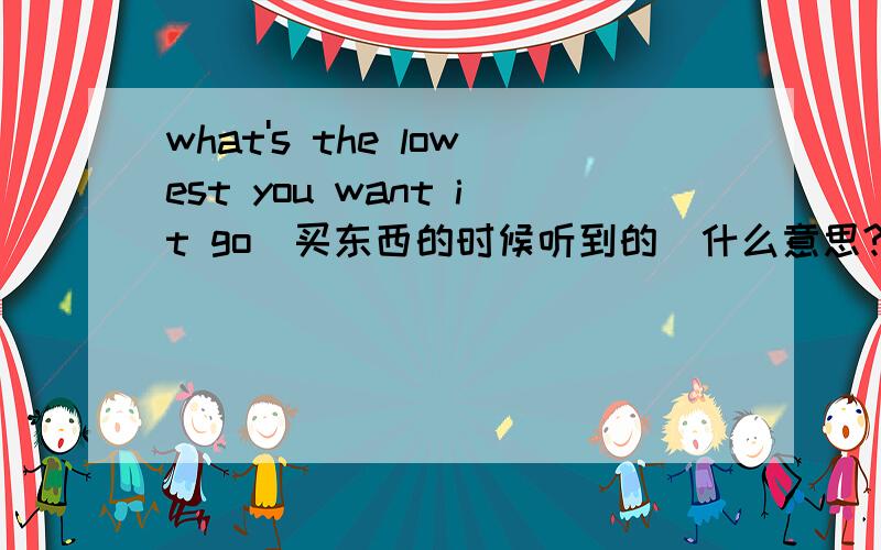 what's the lowest you want it go(买东西的时候听到的)什么意思?