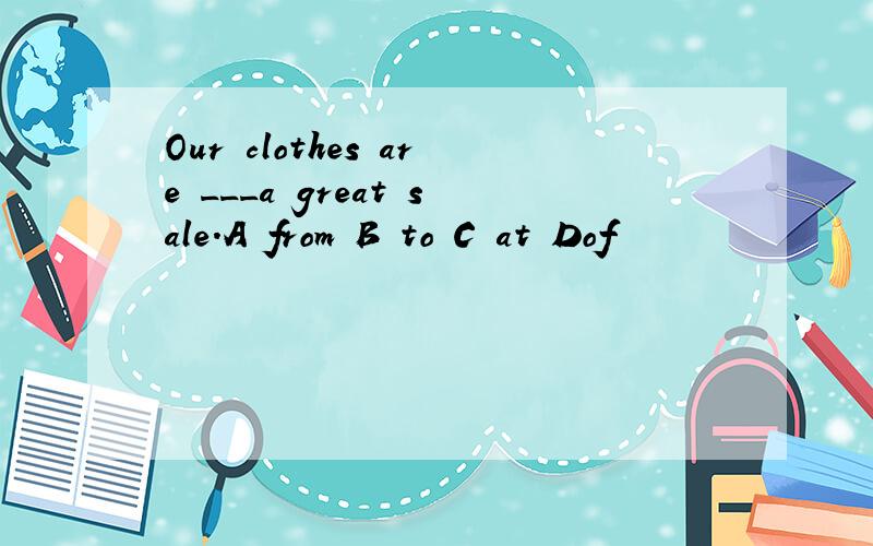 Our clothes are ___a great sale.A from B to C at Dof