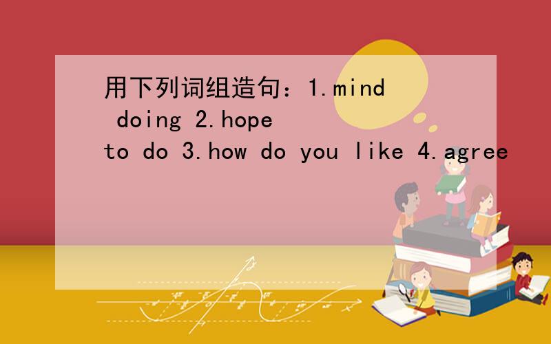 用下列词组造句：1.mind doing 2.hope to do 3.how do you like 4.agree