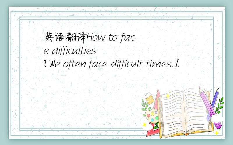英语翻译How to face difficulties?We often face difficult times.I