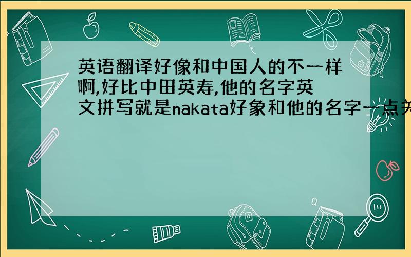 英语翻译好像和中国人的不一样啊,好比中田英寿,他的名字英文拼写就是nakata好象和他的名字一点关系都没有啊
