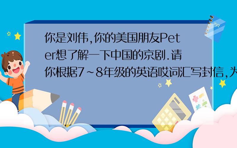 你是刘伟,你的美国朋友Peter想了解一下中国的京剧.请你根据7~8年级的英语哎词汇写封信,为他简介一下京剧的历史和现在
