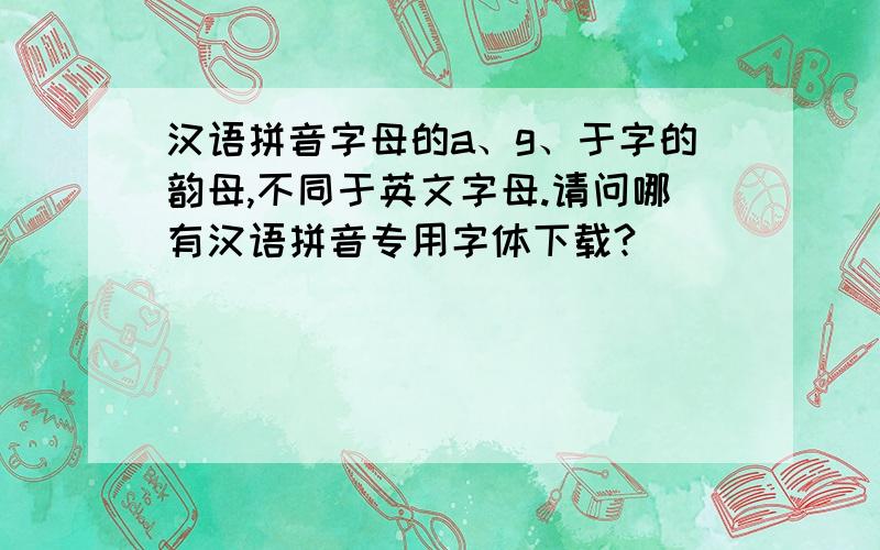 汉语拼音字母的a、g、于字的韵母,不同于英文字母.请问哪有汉语拼音专用字体下载?