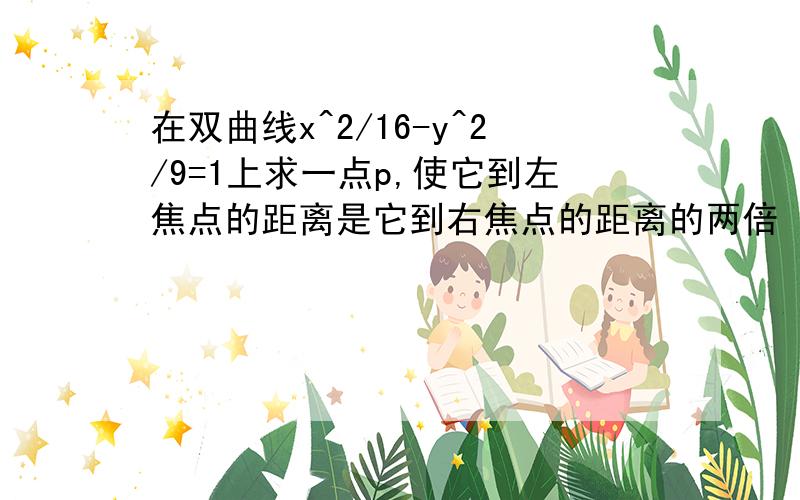 在双曲线x^2/16-y^2/9=1上求一点p,使它到左焦点的距离是它到右焦点的距离的两倍