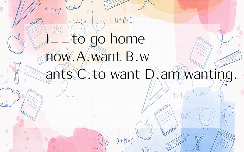 I__to go home now.A.want B.wants C.to want D.am wanting.