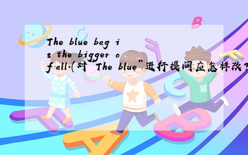 The blue bag is the bigger of all.(对“The blue”进行提问应怎样改?）