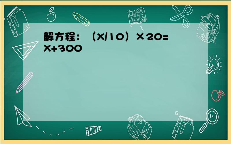 解方程：（X/10）×20=X+300