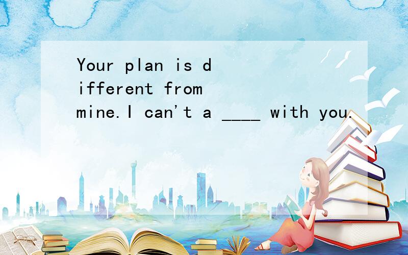 Your plan is different from mine.I can't a ____ with you.