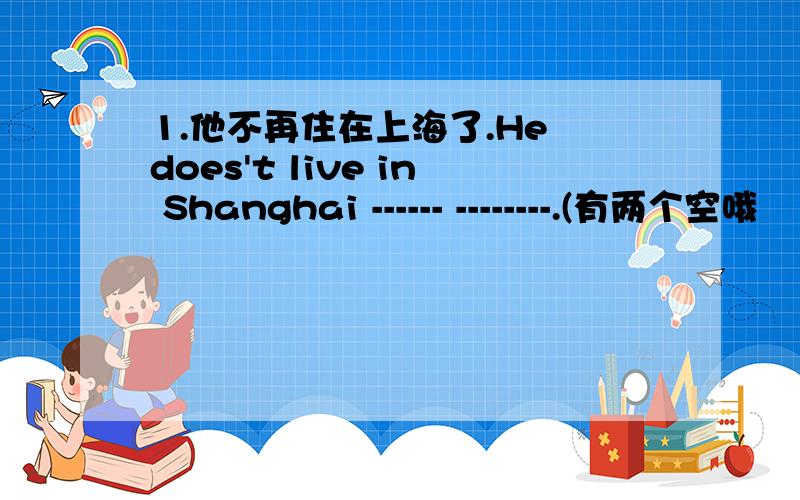 1.他不再住在上海了.He does't live in Shanghai ------ --------.(有两个空哦