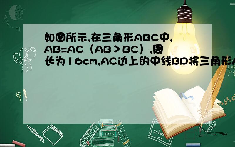 如图所示,在三角形ABC中,AB=AC（AB＞BC）,周长为16cm,AC边上的中线BD将三角形A